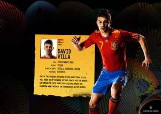 GROuP H - SPAIN




                                                SPAIN


                                                DAVID
                                                VIllA
                                         DOb:   3 DECEMbE R 1981
                                      HEIGHT:   175CM
                              PlACE OF bIRTH:   TuIllA, lANGREO, SPAIN
                                   POSITION:    STRIkER
                       ONE OF THE lEADING STRIkERS IN THE GAME TODAY, VIllA
                       WIll HEAD SPAIN’S CHARGE AS THEY AIM TO ADD THE WORlD
                       CuP CROWN TO THEIR EuRO 2008 VICTORY, WHERE THE
                       VAlENCIA MAN FINISHED THE TOuRNAMENT AS TOP SCORER.

                  IMAGE AVAIlAblE ON REQuEST >>




                                                                                           33
                                                                               The players every team needs
 