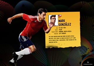 GROuP H - CHIlE




                                              CHIlE


                                              MARk
                                              GONZálEZ
                                      DOb:    10 JulY 1984
                                    HEIGHT:   176CM
                            PlACE OF bIRTH:   DuRbAN, SOuTH AFRICA
                                  POSITION:   lEFT WIN GER
                       THE CSkA MOSCOW MAN WAS bORN IN SOuT H AFRICA
                       AND WIll FEEl RIGH T AT HOME ON CHIl E’S lEFT FlAN k
                       AFTE R COMP lETI NG A SuCC ESSF ul FIRS T SEAS ON IN THE
                       RuSS IAN CAPI TAl.

                  IMAGE AVAIlAblE ON REQuEST >>




                                                                                              35
                                                                                  The players every team needs
 
