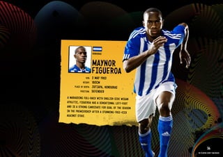 GROuP H - HONDuRAS




                                                 HONDuRAS


                                                 MAYNOR
                                                 FIGu EROA
                                          DOb:   2 MAY 1983
                                       HEIGHT:   180CM
                               PlACE OF bIRTH:   JuTI APA, HONDuRAS
                                    POSITION:    DEFENDER
                        A MARAuDIN G Full-bACk WITH ENGlISH SIDE WIGAN
                        ATHl ETIC, FIGu EROA HAS A SENS ATIO NAl lEFT-FOOT
                        AND IS A STRO NG CANDIDAT E FOR GOAl OF THE SEAS ON
                        IN THE PREM IERS HIP AFTE R A STuN NING FREE-kIC k
                        AGAI NST STOkE.
                     RElATED PlAYE R ASSETS >>




                                                                                         36
                                                                              The players every team needs
 