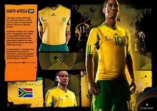 DESIGN INFORMATION >>

SOuTH AFRICA
The eyes of the world will
be on South Africa in 2010
but the eyes of every South
African will be on Bafana
Bafana.

A diverse country of 11 tribes
and 11 languages will stand
as one behind their team
and this has served as the
inspiration behind the new
South Africa kit for the 2010
FIFA World Cup™.

Incorporating 11 threads that
symbolise the country’s
diversity in unity and modern
interpretations of traditional
South African artwork...




 Full DESCRIPTION
 AND All ASSETS >>




   IMAGERY >>                                       39
                                          The 12 adidas federations
 