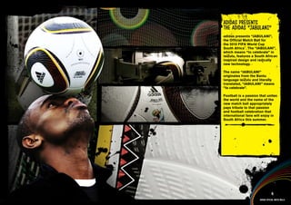 VIDEOS >>
                                  adidas presentS
                                  the adidas “JAbulANI”
                                  adidas presents “JABULANI”,
                                  the Official Match Ball for
                                  the 2010 FIFA World Cup
                                  South Africa™. The “JABULANI”,
JAbulANI - PRODuCTION TESTING +   which means “to celebrate” in
FINAl PRODuCT >>                  isiZulu, features a South African
                                  inspired design and radically
                                  new technology.

                                  The name “JABULANI”
                                  originates from the Bantu
                                  language isiZulu and literally
                                  translated, “JABULANI” means
                                  “to celebrate”.
      bAll TECHNOlOGY >>
                                  Football is a passion that unites
                                  the world and the name of the
                                  new match ball appropriately
                                  pays tribute to that passion
                                  and football celebration that
                                  international fans will enjoy in
                                  South Africa this summer.




                                    JAbulANI information >>
                                    JAbulANI Multimedia content >>




                                                                    4
                                                        adidas official match balls
 