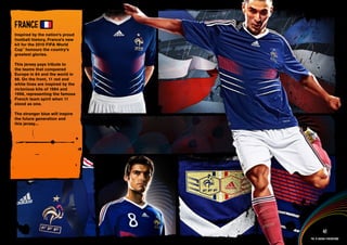 DESIGN INFORMATION >>

FRANCE
Inspired by the nation’s proud
football history, France’s new
kit for the 2010 FIFA World
Cup™ honours the country’s
greatest glories.

This jersey pays tribute to
the teams that conquered
Europe in 84 and the world in
98. On the front, 11 red and
white lines are inspired by the
victorious kits of 1984 and
1998, representing the famous
French team spirit when 11
stood as one.

The stronger blue will inspire
the future generation and
this jersey...




 Full DESCRIPTION
 AND All ASSETS >>




   IMAGERY >>                                        41
                                           The 12 adidas federations
 