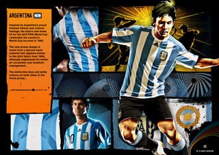 DESIGN INFORMATION >>

ARGENTINA
Inspired by Argentina’s proud
football history and cultural
heritage, the team’s new home
kit for the 2010 FIFA World Cup™
celebrates the country’s
World Cup success in 1986.

The new jersey design is
made from a special mesh
material that appears similar
to the shirt fabric from 1986,
although engineered for better
air circulation and moisture
management.

The distinctive blue and white
colours on both sides of the
home jersey...




 Full DESCRIPTION
 AND All ASSETS >>




   IMAGERY >>                                         42
                                            The 12 adidas federations
 