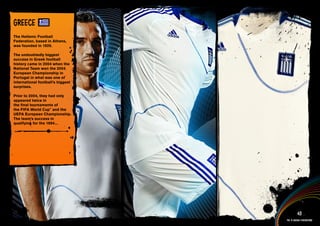 GREECE
The Hellenic Football
Federation, based in Athens,
was founded in 1926.

The undoubtedly biggest
success in Greek football
history came in 2004 when the
National Team won the 2004
European Championship in
Portugal in what was one of
international football’s biggest
surprises.

Prior to 2004, they had only
appeared twice in
the final tournaments of
the FIFA World Cup™ and the
UEFA European Championship.
The team’s success in
qualifying for the 1994...




 Full DESCRIPTION
 AND All ASSETS >>




   IMAGERY >>                                43
                                   The 12 adidas federations
 