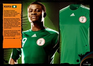 NIGERIA
The Nigeria Football
Federation was formally
launched in 1945 and formed
the first Nigerian national
football team in 1949.

Nicknamed the Super Eagles,
the Nigerian team today is one
of the best African football
teams. They reached their first
FIFA World Cup™ in 1994 where
they immediately won their
first game and advanced to the
second round.

It was the first out of four FIFA
World Cup™ participations
including the 2010 FIFA World
Cup™. The current team captain
and African Football...




 Full DESCRIPTION
 AND All ASSETS >>




   IMAGERY >>                                 44
                                    The 12 adidas federations
 