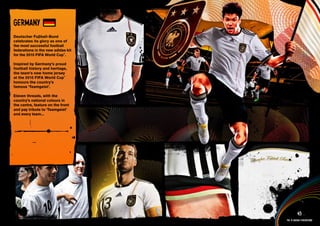 DESIGN INFORMATION >>

GERMANY
Deutscher Fuβball-Bund
celebrates its glory as one of
the most successful football
federations in the new adidas kit
for the 2010 FIFA World Cup™.

Inspired by Germany’s proud
football history and heritage,
the team’s new home jersey
at the 2010 FIFA World Cup™
honours the country’s
famous ‘Teamgeist’.

Eleven threads, with the
country’s national colours in
the centre, feature on the front
and pay tribute to ‘Teamgeist’
and every team...




 Full DESCRIPTION
 AND All ASSETS >>




   IMAGERY >>                                          45
                                             The 12 adidas federations
 