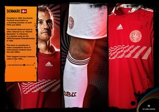 DESIGN INFORMATION >>

DENMARk
Founded in 1889, the Danish
Football Association is
a founding member of both
FIFA and UEFA.

The Danish National team is
often referred to as “Danish
Dynamite” in reference
to a Danish song for the
UEFA European Championships
in 1984.

The team is considered a
major competitive force in
international football since
the mid-1980s.

Their biggest triumph, however,
came in the 1992...




 Full DESCRIPTION
 AND All ASSETS >>




   IMAGERY >>                                        46
                                           The 12 adidas federations
 