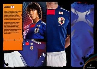 DESIGN INFORMATION >>

JAPAN
Japan’s legendary three-legged
crow, the emblem of the
national football team, is
the key inspiration behind
the design of the new Japan
Football Association home kit
for the 2010 FIFA World Cup™.

Considered the God of Sun,
the three-legged crow is
symbolic of the players and
fans commitment to their
national team and is sure to
inspire the nation’s success on
the world stage in 2010.
The jersey’s striking Japan
Blue colour...




 Full DESCRIPTION
 AND All ASSETS >>




   IMAGERY >>                                        47
                                           The 12 adidas federations
 