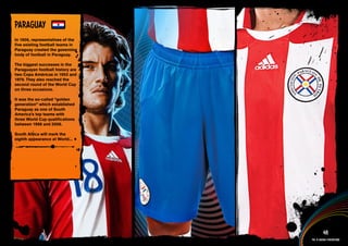 PARAGuAY
In 1906, representatives of the
five existing football teams in
Paraguay created the governing
body of football in Paraguay.

The biggest successes in the
Paraguayan football history are
two Copa Américas in 1953 and
1979. They also reached the
second round of the World Cup
on three occasions.

It was the so-called “golden
generation” which established
Paraguay as one of South
America’s top teams with
three World Cup qualifications
between 1998 and 2006.

South Africa will mark the
eighth appearance at World...


 Full DESCRIPTION
 AND All ASSETS >>




   IMAGERY >>                               48
                                  The 12 adidas federations
 