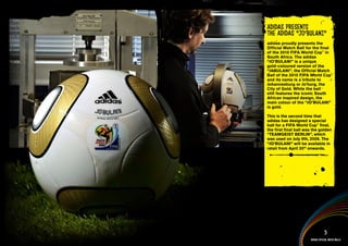 adidas presentS
the adidas “Jo’bulANI”
adidas proudly presents the
Official Match Ball for the final
of the 2010 FIFA World Cup™ in
South Africa. The adidas
“JO’BULANI” is a unique
gold-coloured version of the
“JABULANI”, the Official Match
Ball of the 2010 FIFA World Cup™
and its name is a tribute to
Johannesburg or Jo’burg, the
City of Gold. While the ball
still features the iconic South
African inspired design, the
main colour of the “JO’BULANI”
is gold.

This is the second time that
adidas has designed a special
ball for a FIFA World Cup™ final,
the first final ball was the golden
“TEAMGEIST BERLIN”, which
was used on July 9th, 2006. The
“JO’BULANI” will be available in
retail from April 20th onwards.


  Jo’bulANI information >>
  Jo’bulANI Multimedia content >>




                                   5
                       adidas official match balls
 
