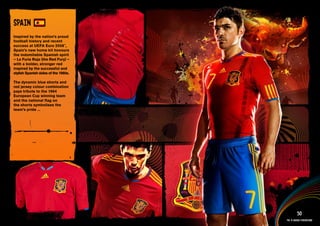 DESIGN INFORMATION >>

SPAIN
Inspired by the nation’s proud
football history and recent
success at UEFA Euro 2008™,
Spain’s new home kit honours
the indomitable Spanish spirit
– La Furia Roja (the Red Fury) –
with a bolder, stronger red
inspired by the successful and
stylish Spanish sides of the 1980s.

The dynamic blue shorts and
red jersey colour combination
pays tribute to the 1964
European Cup winning team
and the national flag on
the shorts symbolises the
team’s pride ...




  Full DESCRIPTION
  AND All ASSETS >>




   IMAGERY >>                                            50
                                               The 12 adidas federations
 