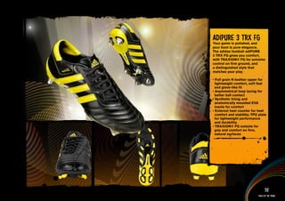 adiPuRE 3 TRX FG
Your game is polished, and
your boot is pure elegance.
The adidas football adiPURE
3 TRX FG gives you comfort,
with TRAXION® FG for extreme
control on firm ground, and
a distinguished style that
matches your play.

• Full grain K-leather upper for
  lightweight comfort, soft feel
  and glove-like fit
• Asymmetrical loop lacing for
  better ball contact
• Synthetic lining and
  anatomically moulded EVA
  insole for comfort
• External heel counter for heel
  comfort and stability; TPU plate
  for lightweight performance
  and durability
• TRAXION® FG outsole for
  grip and comfort on firm,
  natural surfaces


information AND Multimedia content>>




                                     52
                               Tools of the trade
 