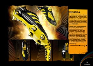 Predator-X
In October 2009, adidas released
its PREDATOR®_X for The 2010
FIFA World Cup™ T new football
boot designed with French
football legend Zinedine Zidane,
achieves the highest ball power,
swerve and control ever found in
any PREDATOR®.

Almost every country embraces
the number 10 in football to
designate the best, most
skilful player in the team. Just
as Zidane is world-famous for
having worn the number 10 in
the French national side, the new
PREDATOR® boot, the tenth
             _X
generation of the PREDATOR®
family which has led football for
more than a decade, is tipped
to augment the power to come
in the 2010 FIFA World Cup™ in
South Africa.



information AND Multimedia content>>




                                     53
                               Tools of the trade
 