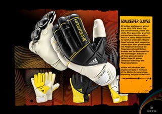 Goalkeeper Gloves
All adidas goalkeepers gloves
at the 2010 FIFA World Cup
are coloured black, yellow and
white. They guarantee a perfect
grip and punching control as
well as a safely wrapped thumb
for optimal protection. Beyond
these features, each keeper can
choose from three glove models.
The Fingersave Allround, the
Fingersave Allround Motion
Arrester and the Response Pro.
The technologies featured in
all three gloves include a
tighter finger fit, proven
Climacool technology and
Fingersave Spines.

adidas will introduce new
engineered cuts in the foam
of the Motion Arrester glove,
improving the grip on wet balls.



information AND Multimedia content>>




                                     55
                               Tools of the trade
 
