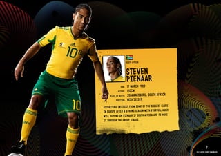 GROuP A - SOuTH AFRICA




                                                     SOuTH AFRICA


                                                     STEVEN
                                                     PIENAAR
                                             DOb:    17 MARCH 1982
                                           HEIGHT:   170CM
                                   PlACE OF bIRTH:   JOHANNESbuRG, SOuTH AFRICA
                                         POSITION:   MIDFIElDER
                              ATTR ACTING INTE REST FROM SOME OF THE bIGGEST ClubS
                              IN EuROPE AFTE R A STRONG SEASON WITH EVERTON, MuCH
                              WIll DEPEND ON PIENAAR IF SOuTH AFRICA ARE TO MAkE
                              IT THROuGH THE GROuP STAGES.

                         IMAGE AVAIlAblE ON REQuEST >>



                                                                                                  7
                                                                                     The players every team needs
 