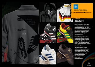 lICENSED APPAREl ORIGINAlS


PRODuCT INFORMATION AND IMAGERY >>


   Originals
   Once every four years, the
   world watches as the best
   football teams hit the turf
   to claim the FIFA World Cup™
   for their country. Watching
   and loyally cheering from
   their sofas to the pubs
   to the stadium.

   Since the legendary final
   where Adi Dassler himself
   introduced screw-in studs,
   helping the German team to
   victory in 1954, adidas has
   been making football history
   year after year.

   The 2010 Original Game
   Collection features classic
   football silhouettes and
   apparel for all fans to wear
   their colours loud and
   proud, celebrating
   the goals and the
   glory with
   Originals style.



                              70
                           Fan fashion
 