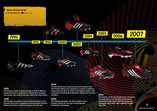 ADIDAS PREDATOR HISTORY

    PRODuCT INFORMATION AND IMAGERY >>




                                                              2002
                                                              The first World Cup in Asia and the sixth Predator boot.
1994                                                          The Predator Mania was available in a number of different
The Predator makes its World Cup bow at USA 94. Made of       colours and was worn by some of the biggest names in the
kangaroo leather, its rippled fins on the forefoot produced   tournament including David Beckham, Alessandro del Piero
more power, more swerve and more control than ever before.    and Raul.                                                   2010
                                                                                                                          The Predator® the 10th Predator boot, introduces
                                                                                                                                       _X,
1998                                                          2006                                                        the Powerspine for the first time, giving players
The Predator Accelerator was the third generation of the      The Predator Absolute, the ninth member of the              more power and protection than ever before and
Predator boot and its asymmetrical lacing helped Zinedine     Predator family, the first with interchangeable             making the new boot the most powerful Predator
Zidane lead France to World Cup glory on home soil.           PowerPulse technology.                                      of all time.                                                    74
                                                                                                                                                                              adidas and the Fifa World Cup
 