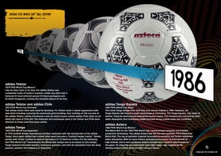 ADIDAS FIFA WORlD CuP™ bAll HISTORY

    PRODuCT INFORMATION AND IMAGERY >>




adidas Telstar
1970 FIFA World Cup Mexico™
Like all other balls in its time, the adidas Telstar was
completely made of leather; however, unlike any other ball it
featured 32 hand-stitched panels (12 black pentagons and
20 white hexagons), creating the roundest sphere of its time.

adidas Telstar and adidas Chile                                                                   adidas Tango España
1974 FIFA World Cup Germany™                                                                      1982 FIFA World Cup Spain™
Two adidas match balls were used for Germany ‘74. Telstar made a repeat appearance with           The initial Tango design from 1978 was only altered slightly in 1982. However, the
new black branding replacing the previously gold branding. And, building on the success of        Tango España did feature a major technological innovation. The Tango España, still made of
the adidas Telstar, adidas introduced a new all-white version named adidas Chile (after an all-   leather, featured revolutionary waterproof sealed seams. This dramatically reduced the ball’s
white ball used at Chile 62). The materials and techniques used in the Telstar and Chile were     water absorption, thus minimizing weight increase during a game under wet conditions.
identical to those used four years earlier.
                                                                                                  adidas Azteca
adidas Tango                                                                                      1986 FIFA World Cup Mexico™
1978 FIFA World Cup Argentina  ™
                                                                                                  The Match Ball for the 1986 FIFA World Cup™ revolutionized footballs and football
In 1978 football design experienced another revolution with the introduction of the adidas        production techniques. The adidas Azteca was the first ever synthetic FIFA World Cup™
Tango. Once again adidas had created what would become a ‘football design classic’. Twenty        Match Ball. The use of synthetic material increased its durability and further minimized
panels with ‘triads’ created an optical impression of 12 identical circles. For the following     water absorption. With its never-before-achieved performance on hard ground, at
five FIFA World Cup™ tournaments the Match Ball design was to be based on this design.            high altitude, and in wet conditions, Azteca represented a massive leap forward for
Tango featured improved weather resistance qualities, and took its inspiration from the deep      the game. Its elegantly and elaborately decorated design was inspired by the
passion, emotion and elegance of Argentina.                                                       hosting nation’s native Aztec architecture and murals.                                                 75
                                                                                                                                                                                             adidas and the Fifa World Cup
 