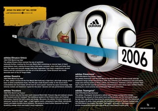 ADIDAS FIFA WORlD CuP™ bAll HISTORY

    PRODuCT INFORMATION AND IMAGERY >>




adidas Etrusco Unico
1990 FIFA World Cup Italy™
The adidas Etrusco Unico evolved the use of synthetic
materials further, creating the first ever Match Ball containing an internal layer of black
polyurethane foam, making Etrusco Unico fully water-resistant, more lively and faster than
ever. The name and intricate design took their inspiration from Italy’s magnificent, ancient
history and the contributions and fine art of the Etruscans. Three Etruscan lion heads
decorate each of the 20 Tango triads.
                                                                                                    adidas Fevernova™
adidas Questra                                                                                      2002 FIFA World Cup Korea / Japan™
1994 FIFA World Cup USA™                                                                            The adidas Fevernova™ was the first World Cup Match Ball since 1978 to break with the
In 1994, adidas introduced the first Match Ball featuring a high-tech, ultra-high-energy-return     traditional Tango design introduced in 1978. The colourful and revolutionary look and colour
layer of white polyethylene foam. This PE layer made Questra softer to the touch (more              usage was entirely based on Asian culture. The Fevernova™ featured a refined syntactic foam
controllable) and much faster off the foot for more speed. Inspired by space technology, high       layer to give the ball superior performance characteristics and a three-layer, knitted chassis,
velocity rockets and America’s “quest for the stars”, Questra set new performance standards.        allowing for a more precise and predictable flight path every time.

adidas Tricolore                                                                                    adidas Teamgeist™
1998 FIFA World Cup France   ™
                                                                                                    2006 FIFA World Cup Germany™
adidas Tricolore was the first ever multi-coloured Match Ball. France’s flag and national colours   The adidas +Teamgeist introduced a radical new 14 panel configuration design
(the Tricolore) and the “cockerel” the traditional symbol of the French nation and Football         minimizing the amount of three panel touch points by 60% and the total panel length
Federation, inspired the ball’s name and design. Moreover, the adidas Tricolore featured an         by over 15%, significantly improving the overall performance of the ball. The match ball
advanced “syntactic foam” layer - a tight regular matrix, composed of gas-filled, individually      was designed in white, black and gold, the traditional colours of German football and
closed and highly durable micro balloons. The syntactic foam further improved the ball’s            the FIFA World Cup trophy. The name “Teamgeist” is based on the single most d
durability, energy return and made it more responsive.                                              ecisive characteristic every team needs to win a tournament: team spirit!                              76
                                                                                                                                                                                               adidas and the Fifa World Cup
 