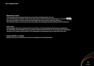 HOW TO DOWNlOAD CONTENT




 Multimedia content
 Links throughout this document will take you to the online multimedia library. Here you
 can browse through all available content. These links appear in white boxes with a double arrow ‘>>’, like this IMAGERY >>
                                                                                                                  .
 Once you have found an item you would like to download, right click and select ‘Download Resource’.
 Full multimedia library can be found at: http://www.adidas.com/campaigns/worldcuplookbook/content/index.aspx



 Asset usage
 All photographs featured are reproduced with the permission of the photographers and the persons appearing in
 the photographs. The photographs may be reproduced without alteration but only for the sole purpose of promoting or
 reporting on the adidas products featured in the photographs. No photographs may be used after 30 June 2011.



 Image available on request
 Please contact your local PR office for content not available from multimedia library.




                                                                                                                                 79
                                                                                                                              Asset usage
 