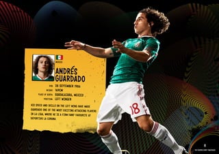 GROuP A - MEXICO




                                        MEXICO


                                        ANDRéS
                                        GuARDADO
                                 DOb:   28 SEPTEMbER 1986
                              HEIGHT:   169CM
                      PlACE OF bIRTH:   GuADAlAJARA, MEXICO
                           POSITION:    lEFT WIN GER
               HIS SPEE D AND SkIllS ON THE lEFT WING HAVE MADE
               GuARDADO ONE OF THE MOST EXCI TING ATTACkIN G PlAYERS
               IN lA lIGA, WHERE HE IS A FIRM FANS’ FAVOuRITE AT
               DEPORTIVO lA CORu NA.

            RElATED PlAYE R ASSETS >>



                                                                                   8
                                                                       The players every team needs
 