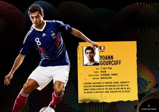 GROuP A - FRANCE




                                             FRANCE


                                             YOANN
                                             GOuRCu FF
                                     DOb:    11 JulY 1986
                                   HEIGHT:   186CM
                           PlACE OF bIRTH:   PlOEMEuR, FRANCE
                                 POSITION:   MIDFIElDER
                     A NATuRAl SuCCESSOR TO ZINE DINE ZIDANE, GOuRCuFF’S
                     DAZZlING PERFORMANCES FOR bORDEAuX lED HIM TO bE
                     NAME D FRENCH PlAYER OF THE YEAR IN 2009 AND HE WIll
                     bE HOPING TO REPlICATE THOS E DISPlAYS FOR lES blEuS.


                   RElATED PlAYE R ASSETS >>
                                                                                         9
                                                                             The players every team needs
 