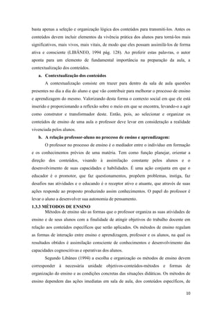 10 
basta apenas a seleção e organização lógica dos conteúdos para transmiti-los. Antes os conteúdos devem incluir elementos da vivência prática dos alunos para torná-los mais significativos, mais vivos, mais vitais, de modo que eles possam assimilá-los de forma ativa e consciente (LIBÂNEO, 1994 pág. 128). Ao proferir estas palavras, o autor aponta para um elemento de fundamental importância na preparação da aula, a contextualização dos conteúdos. 
a. Contextualização dos conteúdos 
A contextualização consiste em trazer para dentro da sala de aula questões presentes no dia a dia do aluno e que vão contribuir para melhorar o processo de ensino e aprendizagem do mesmo. Valorizando desta forma o contexto social em que ele está inserido e proporcionando a reflexão sobre o meio em que se encontra, levando-o a agir como construtor e transformador deste. Então, pois, ao selecionar e organizar os conteúdos de ensino de uma aula o professor deve levar em consideração a realidade vivenciada pelos alunos. 
b. A relação professor-aluno no processo de ensino e aprendizagem: 
O professor no processo de ensino é o mediador entre o indivíduo em formação e os conhecimentos prévios de uma matéria. Tem como função planejar, orientar a direção dos conteúdos, visando à assimilação constante pelos alunos e o desenvolvimento de suas capacidades e habilidades. É uma ação conjunta em que o educador é o promotor, que faz questionamentos, propõem problemas, instiga, faz desafios nas atividades e o educando é o receptor ativo e atuante, que através de suas ações responde ao proposto produzindo assim conhecimentos. O papel do professor é levar o aluno a desenvolver sua autonomia de pensamento. 
1.3.3 MÉTODOS DE ENSINO 
Métodos de ensino são as formas que o professor organiza as suas atividades de ensino e de seus alunos com a finalidade de atingir objetivos do trabalho docente em relação aos conteúdos específicos que serão aplicados. Os métodos de ensino regulam as formas de interação entre ensino e aprendizagem, professor e os alunos, na qual os resultados obtidos é assimilação consciente de conhecimentos e desenvolvimento das capacidades cognoscitivas e operativas dos alunos. 
Segundo Libâneo (1994) a escolha e organização os métodos de ensino devem corresponder à necessária unidade objetivos-conteúdos-métodos e formas de organização do ensino e as condições concretas das situações didáticas. Os métodos de ensino dependem das ações imediatas em sala de aula, dos conteúdos específicos, de  