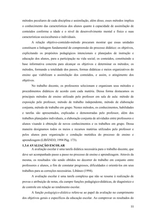 11 
métodos peculiares de cada disciplina e assimilação, além disso, esses métodos implica o conhecimento das características dos alunos quanto à capacidade de assimilação de conteúdos conforme a idade e o nível de desenvolvimento mental e físico e suas características socioculturais e individuais. 
A relação objetivo-conteúdo-método procuram mostrar que essas unidades constituem a linhagem fundamental de compreensão do processo didático: os objetivos, explicitando os propósitos pedagógicos intencionais e planejados de instrução e educação dos alunos, para a participação na vida social; os conteúdos, constituindo a base informativa concreta para alcançar os objetivos e determinar os métodos; os métodos, formando a totalidade dos passos, formas didáticas e meios organizativos do ensino que viabilizam a assimilação dos conteúdos, e assim, o atingimento dos objetivos. 
No trabalho docente, os professores selecionam e organizam seus métodos e procedimentos didáticos de acordo com cada matéria. Dessa forma destacamos os principais métodos de ensino utilizado pelo professor em sala de aula: método de exposição pelo professor, método de trabalho independente, método de elaboração conjunta, método de trabalho em grupo. Nestes métodos, os conhecimentos, habilidades e tarefas são apresentados, explicadas e demonstradas pelo professor, além dos trabalhos planejados individuais, a elaboração conjunta de atividades entre professores e alunos visando à obtenção de novos conhecimentos e os trabalhos em grupo. Dessa maneira designamos todos os meios e recursos matérias utilizados pelo professor e pelos alunos para organização e condução metódica do processo de ensino e aprendizagem (LIBÂNEO, 1994 Pág. 173). 
1.3.4 AVALIAÇÃO ESCOLAR 
A avaliação escolar é uma tarefa didática necessária para o trabalho docente, que deve ser acompanhado passo a passo no processo de ensino e aprendizagem. Através da mesma, os resultados vão sendo obtidos no decorrer do trabalho em conjunto entre professores e alunos, a fim de constatar progressos, dificuldades e orientá-los em seus trabalhos para as correções necessárias. Libâneo (1994). 
A avaliação escolar é uma tarefa complexa que não se resume à realização de provas e atribuição de notas, ela cumpre funções pedagógico-didáticas, de diagnóstico e de controle em relação ao rendimento escolar. 
A função pedagógico-didática refere-se ao papel da avaliação no cumprimento dos objetivos gerais e específicos da educação escolar. Ao comprovar os resultados do  