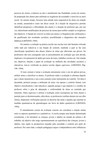 12 
processo de ensino, evidencia ou não o atendimento das finalidades sociais do ensino, de preparação dos alunos para enfrentar as exigências da sociedade e inseri-los ao meio social. Ao mesmo tempo, favorece uma atitude mais responsável do aluno em relação ao estudo, assumindo-o como um dever social. Já a função de diagnóstico permite identificar progressos e dificuldades dos alunos e a atuação do professor que, por sua vez, determinam modificações do processo de ensino para melhor cumprir as exigências dos objetivos. A função do controle se refere aos meios e a frequência das verificações e de qualificação dos resultados escolares, possibilitando o diagnóstico das situações didáticas (LIBÂNEO, 1994). 
No entanto a avaliação na pratica escolar nas escolas tem sido bastante criticada sobre tudo por reduzir-se à sua função de controle, mediante a qual se faz uma classificação quantitativa dos alunos relativa às notas que obtiveram nas provas. Os professores não tem conseguido usar os procedimentos de avaliação que sem dúvida, implicam o levantamento de dados por meio de testes, trabalhos escritos etc. Em relação aos objetivos, funções e papel da avaliação na melhoria das atividades escolares e educativas, tem-se verificado na pratica escolar alguns equívocos. (LIBÂNEO, Pág. 198- 1994). 
O mais comum é tomar a avaliação unicamente como o ato de aplicar provas, atribuir notas e classificar os alunos. O professor reduz a avaliação à cobrança daquilo que o aluno memorizou e usa a nota somente como instrumento de controle. Tal ideia é descabida, primeiro porque a atribuição de notas visa apenas o controle formal, com objetivo classificatório e não educativo; segundo porque o que importa é o veredito do professor sobre o grau de adequação e conformidade do aluno ao conteúdo que transmite. Outro equívoco é utilizar a avaliação como recompensa aos bons alunos e punição para os desinteressados, além disso, os professores confiam demais em seu olho clínico, dispensam verificações parciais no decorrer das aulas e aqueles que rejeitam as medidas quantitativas de aprendizagem em favor de dados qualitativos (LIBÂNEO, 1994). 
O entendimento correto da avaliação consiste em considerar a relação mútua entre os aspectos quantitativos e qualitativos. A escola cumpre uma função determinada socialmente, a de introduzir as crianças, jovens e adultos no mundo da cultura e do trabalho, tal objetivo não surge espontaneamente na experiência das crianças, jovens e adultos, mas supõe as perspectivas traçadas pela sociedade e controle por parte do professor. Por outro lado, a relação pedagógica requer a independência entre influências  