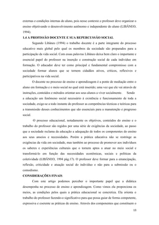 13 
externas e condições internas do aluno, pois nesse contexto o professor deve organizar o ensino objetivando o desenvolvimento autônomo e independente do aluno (LIBÂNEO, 1994). 
1.4 A PROFISSÃO DOCENTE E SUA REPERCUSSÃO SOCIAL 
Segundo Libâneo (1994) o trabalho docente é a parte integrante do processo educativo mais global pelo qual os membros da sociedade são preparados para a participação da vida social. Com essas palavras Libâneo deixa bem claro o importante e essencial papel do professor na inserção e construção social de cada individuo em formação. O educador deve ter como principal e fundamental compromisso com a sociedade formar alunos que se tornem cidadãos ativos, críticos, reflexivos e participativos na vida social. 
O docente no processo de ensino e aprendizagem é a ponte de mediação entre o aluno em formação e o meio social no qual está inserido; uma vez que ele vai através de instruções, conteúdos e métodos orientar aos seus alunos a viver socialmente. Sendo a educação um fenômeno social necessário à existência e funcionamento de toda a sociedade, exige-se a todo instante do professor as competências técnicas e teóricas para a transmissão desses conhecimentos que são essenciais para a manutenção e progresso social. 
O processo educacional, notadamente os objetivos, conteúdos do ensino e o trabalho do professor são regidos por uma série de exigências da sociedade, ao passo que a sociedade reclama da educação a adequação de todos os componentes do ensino aos seus anseios e necessidades. Porém a prática educativa não se restringe as exigências da vida em sociedade, mas também ao processo de promover aos indivíduos os saberes e experiências culturais que o tornem aptos a atuar no meio social e transformá-lo em função das necessidades econômicas, sociais e políticas da coletividade (LIBÂNEO, 1994 pág.17). O professor deve formar para a emancipação, reflexão, criticidade e atuação social do indivíduo e não para a submissão ou o comodismo. 
CONSIDERAÇÕES FINAIS 
Com este artigo podemos perceber o importante papel que a didática desempenha no processo de ensino e aprendizagem. Como vimos ela proporciona os meios, as condições pelos quais a prática educacional se concretiza. Ela orienta o trabalho do professor fazendo-o significativo para que possa guiar de forma competente, expressiva e coerente as práticas de ensino. Através dos componentes que constituem o  