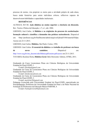 14 
processo de ensino, visa propiciar os meios para a atividade própria de cada aluno, busca ainda formá-los para serem indivíduos críticos, reflexivos capazes de desenvolverem habilidades e capacidades intelectuais. 
REFERÊNCIAS 
ALTHAUS, M.T.M. Ação didática no ensino superior: a docência em discussão. Rev. Teoria e Prática da Educação, v.7, n.1, abr. 2004. 
LIBÂNEO, José Carlos. A Didática e as exigências do processo de escolarização: formação cultural e científica e demandas das práticas socioculturais. Disponível em: <http://professor.ucg.br/SiteDocente/admin/arquivosUpload/5146/material/Edipe. Acesso em 23.11.2013. 
LIBÂNEO, José Carlos. Didática. São Paulo: Cortez, 1994. 
LIBÂNEO. José Carlos. O essencial da didática e o trabalho de professor em busca de novos caminhos: Disponível em: http://www.ucg.br/site_docente/edu/libâneo;pdf.ensino.pdf.acesso em 23.11.2013. 
TAVARES, Rosilene Horta, Didática Geral. Belo Horizonte: Editora, UFMG, 2011. 
Graduando do Curso Licenciatura Plena em Ciências Biológicas da Universidade Estadual do Piauí-UESPI, 1. 
E-mail: Elieidep@gmail.com 
Graduando do Curso de Licenciatura Plena em Ciências Biológicas da Universidade Estadual do Piauí-UESPI, 2. 
E-mail: Isleidec@outlook.com 
Graduando do Curso de Licenciatura Plena em Ciências Biológicas da Universidade Estadual do Piauí-UESPI, 3. 
E-mail: mayleitte58@gmail.com 
Pedagoga Licenciada pela Universidade Estadual do Piauí-UESPI, especializada em Psicopedagogia, Professora da Universidade Estadual do Piauí e do Plano Nacional de Formação de Professores da Educação Básica-PARFOR, 4. 
E-mail: Fatimaferreira04@hotmail.com 