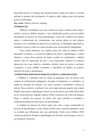 2 
educational process of teaching and learning because it helps the teacher to develop methods to promote the development of cognitive skills making easier the learning process of individuals. Key words : Didactic, Process; Teaching. 
INTRODUÇÃO 
Didática é considerada como arte e ciência do ensino, o objetivo deste artigo é analisar o processo didático educativo e suas contribuições positivas para um melhor desempenho no processo de ensino-aprendizagem. Como arte a didática não objetiva apenas o conhecimento por conhecimento, mas procura aplicar os seus próprios princípios com a finalidade de desenvolver no individuo as habilidades cognoscitivas, tornando-os críticos e reflexivos, desenvolvendo assim um pensamento independente. 
Nesse Artigo abordamos esse assunto acerca das visões de Libâneo (1994), destacando as relações e os processos didáticos de ensino e aprendizagem, o caráter educativo e crítico desse processo de ensino, levando em consideração o trabalho docente além da organização da aula e seus componentes didáticos do processo educacional tais como objetivos, conteúdos, métodos, meios de ensino e avaliação. Concluímos o nosso trabalho ressaltando a importância da didática no processo educativo de ensino e aprendizagem. 
1.0 PROCESSOS DIDÁTICOS BÁSICOS, ENSINO E APRENDIZAGEM. 
A Didática é o principal ramo de estudo da pedagogia, pois ela situa-se num conjunto de conhecimentos pedagógicos, investiga os fundamentos, as condições e os modos de realização da instrução e do ensino, portanto é considerada a ciência de ensinar. Nesse contexto, o professor tem como papel principal garantir uma relação didática entre ensino e aprendizagem através da arte de ensinar, pois ambos fazem parte de um mesmo processo. Segundo Libâneo (1994), o professor tem o dever de planejar, dirigir e controlar esse processo de ensino, bem como estimular as atividades e competências próprias do aluno para a sua aprendizagem. 
A condição do processo de ensino requer uma clara e segura compreensão do processo de aprendizagem, ou seja, deseja entender como as pessoas aprendem e quais as condições que influenciam para esse aprendizado. Sendo assim Libâneo (1994) ressalta que podemos distinguir a aprendizagem em dois tipos: aprendizagem casual e a aprendizagem organizada.  