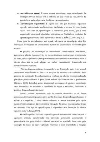 3 
a. Aprendizagem casual: É quase sempre espontânea, surge naturalmente da interação entre as pessoas com o ambiente em que vivem, ou seja, através da convivência social, observação de objetos e acontecimentos. 
b. Aprendizagem organizada: É aquela que tem por finalidade específica aprender determinados conhecimentos, habilidades e normas de convivência social. Este tipo de aprendizagem é transmitido pela escola, que é uma organização intencional, planejada e sistemática, as finalidades e condições da aprendizagem escolar é tarefa específica do ensino (LIBÂNEO, 1994. Pág. 82). 
Esses tipos de aprendizagem tem grande relevância na assimilação ativa dos indivíduos, favorecendo um conhecimento a partir das circunstâncias vivenciadas pelo mesmo. 
O processo de assimilação de determinados conhecimentos, habilidades, percepção e reflexão é desenvolvido por meios atitudinais, motivacionais e intelectuais do aluno, sendo o professor o principal orientador desse processo de assimilação ativa, é através disso que se pode adquirir um melhor entendimento, favorecendo um desenvolvimento cognitivo. 
Através do ensino podemos compreender o ato de aprender que é o ato no qual assimilamos mentalmente os fatos e as relações da natureza e da sociedade. Esse processo de assimilação de conhecimentos é resultado da reflexão proporcionada pela percepção prático-sensorial e pelas ações mentais que caracterizam o pensamento (Libâneo, 1994). Entendida como fundamental no processo de ensino a assimilação ativa desenvolve no individuo a capacidade de lógica e raciocínio, facilitando o processo de aprendizagem do aluno. 
Sempre estamos aprendendo, seja de maneira sistemática ou de forma espontânea, teoricamente podemos dizer que há dois níveis de aprendizagem humana: o reflexo e o cognitivo. O nível reflexo refere-se às nossas sensações pelas quais desenvolvemos processos de observação e percepção das coisas e nossas ações físicas no ambiente. Este tipo de aprendizagem é responsável pela formação de hábitos sensório motor (Libâneo, 1994). 
O nível cognitivo refere-se à aprendizagem de determinados conhecimentos e operações mentais, caracterizada pela apreensão consciente, compreensão e generalização das propriedades e relações essenciais da realidade, bem como pela aquisição de modos de ação e aplicação referentes a essas propriedades e relações  