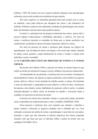 4 
(Libâneo, 1994). De acordo com esse contexto podemos despertar uma aprendizagem autônoma, seja no meio escolar ou no ambiente em que estamos. 
Pelo meio cognitivo, os indivíduos aprendem tanto pelo contato com as coisas no ambiente, como pelas palavras que designam das coisas e dos fenômenos do ambiente. Portanto as palavras são importantes condições de aprendizagem, pois através delas são formados conceitos pelos quais podemos pensar. 
O ensino é o principal meio de progresso intelectual dos alunos, através dele é possível adquirir conhecimentos e habilidades individuais e coletivas. Por meio do ensino, o professor transmite os conteúdos de forma que os alunos assimilem esse conhecimento, auxiliando no desenvolvimento intelectual, reflexivo e crítico. 
Por meio do processo de ensino o professor pode alcançar seu objetivo de aprendizagem, essa atividade de ensino está ligada à vida social mais ampla, chamada de prática social, portanto o papel fundamental do ensino é mediar à relação entre indivíduos, escola e sociedade. 
1.1 O CARÁTER EDUCATIVO DO PROCESSO DE ENSINO E O ENSINO CRÍTICO. 
De acordo com Libâneo (1994), o processo de ensino, ao mesmo tempo em que realiza as tarefas da instrução de crianças e jovens, também é um processo educacional. 
No desempenho de sua profissão, o professor deve ter em mente a formação da personalidade dos alunos, não apenas no aspecto intelectual, como também nos aspectos morais, afetivos e físicos. Como resultado do trabalho escolar, os alunos vão formando o senso de observação, a capacidade de exame objetivo e crítico de fatos e fenômenos da natureza e das relações sociais, habilidades de expressão verbal e escrita. A unidade instrução-educação se reflete, assim, na formação de atitudes e convicções frente à realidade, no transcorrer do processo de ensino. 
O processo de ensino deve estimular o desejo e o gosto pelo estudo, mostrando assim a importância do conhecimento para a vida e o trabalho, (LIBÂNEO, 1994). 
Nesse processo o professor deve criar situações que estimule o indivíduo a pensar, analisar e relacionar os aspectos estudados com a realidade que vive. Essa realização consciente das tarefas de ensino e aprendizagem é uma fonte de convicções, princípios e ações que irão relacionar as práticas educativas dos alunos, propondo situações reais que faça com que os individuo reflita e analise de acordo com sua realidade (TAVARES, 2011).  