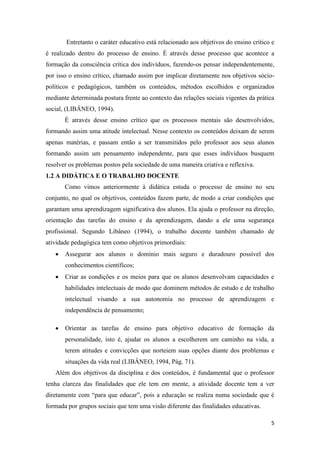 5 
Entretanto o caráter educativo está relacionado aos objetivos do ensino crítico e é realizado dentro do processo de ensino. È através desse processo que acontece a formação da consciência crítica dos indivíduos, fazendo-os pensar independentemente, por isso o ensino crítico, chamado assim por implicar diretamente nos objetivos sócio- políticos e pedagógicos, também os conteúdos, métodos escolhidos e organizados mediante determinada postura frente ao contexto das relações sociais vigentes da prática social, (LIBÂNEO, 1994). 
È através desse ensino crítico que os processos mentais são desenvolvidos, formando assim uma atitude intelectual. Nesse contexto os conteúdos deixam de serem apenas matérias, e passam então a ser transmitidos pelo professor aos seus alunos formando assim um pensamento independente, para que esses indivíduos busquem resolver os problemas postos pela sociedade de uma maneira criativa e reflexiva. 
1.2 A DIDÁTICA E O TRABALHO DOCENTE 
Como vimos anteriormente à didática estuda o processo de ensino no seu conjunto, no qual os objetivos, conteúdos fazem parte, de modo a criar condições que garantam uma aprendizagem significativa dos alunos. Ela ajuda o professor na direção, orientação das tarefas do ensino e da aprendizagem, dando a ele uma segurança profissional. Segundo Libâneo (1994), o trabalho docente também chamado de atividade pedagógica tem como objetivos primordiais: 
 Assegurar aos alunos o domínio mais seguro e duradouro possível dos conhecimentos científicos; 
 Criar as condições e os meios para que os alunos desenvolvam capacidades e habilidades intelectuais de modo que dominem métodos de estudo e de trabalho intelectual visando a sua autonomia no processo de aprendizagem e independência de pensamento; 
 Orientar as tarefas de ensino para objetivo educativo de formação da personalidade, isto é, ajudar os alunos a escolherem um caminho na vida, a terem atitudes e convicções que norteiem suas opções diante dos problemas e situações da vida real (LIBÂNEO, 1994, Pág. 71). 
Além dos objetivos da disciplina e dos conteúdos, é fundamental que o professor tenha clareza das finalidades que ele tem em mente, a atividade docente tem a ver diretamente com “para que educar”, pois a educação se realiza numa sociedade que é formada por grupos sociais que tem uma visão diferente das finalidades educativas.  