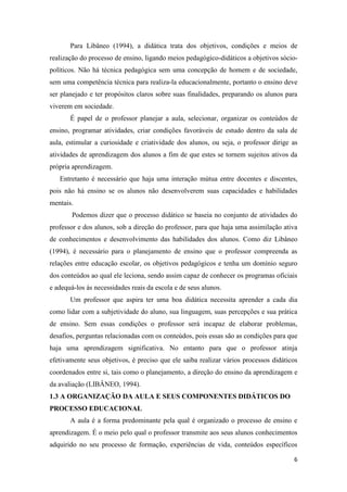 6 
Para Libâneo (1994), a didática trata dos objetivos, condições e meios de realização do processo de ensino, ligando meios pedagógico-didáticos a objetivos sócio- políticos. Não há técnica pedagógica sem uma concepção de homem e de sociedade, sem uma competência técnica para realiza-la educacionalmente, portanto o ensino deve ser planejado e ter propósitos claros sobre suas finalidades, preparando os alunos para viverem em sociedade. 
É papel de o professor planejar a aula, selecionar, organizar os conteúdos de ensino, programar atividades, criar condições favoráveis de estudo dentro da sala de aula, estimular a curiosidade e criatividade dos alunos, ou seja, o professor dirige as atividades de aprendizagem dos alunos a fim de que estes se tornem sujeitos ativos da própria aprendizagem. 
Entretanto é necessário que haja uma interação mútua entre docentes e discentes, pois não há ensino se os alunos não desenvolverem suas capacidades e habilidades mentais. 
Podemos dizer que o processo didático se baseia no conjunto de atividades do professor e dos alunos, sob a direção do professor, para que haja uma assimilação ativa de conhecimentos e desenvolvimento das habilidades dos alunos. Como diz Libâneo (1994), é necessário para o planejamento de ensino que o professor compreenda as relações entre educação escolar, os objetivos pedagógicos e tenha um domínio seguro dos conteúdos ao qual ele leciona, sendo assim capaz de conhecer os programas oficiais e adequá-los ás necessidades reais da escola e de seus alunos. 
Um professor que aspira ter uma boa didática necessita aprender a cada dia como lidar com a subjetividade do aluno, sua linguagem, suas percepções e sua prática de ensino. Sem essas condições o professor será incapaz de elaborar problemas, desafios, perguntas relacionadas com os conteúdos, pois essas são as condições para que haja uma aprendizagem significativa. No entanto para que o professor atinja efetivamente seus objetivos, é preciso que ele saiba realizar vários processos didáticos coordenados entre si, tais como o planejamento, a direção do ensino da aprendizagem e da avaliação (LIBÂNEO, 1994). 
1.3 A ORGANIZAÇÃO DA AULA E SEUS COMPONENTES DIDÁTICOS DO PROCESSO EDUCACIONAL 
A aula é a forma predominante pela qual é organizado o processo de ensino e aprendizagem. É o meio pelo qual o professor transmite aos seus alunos conhecimentos adquirido no seu processo de formação, experiências de vida, conteúdos específicos  