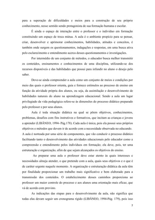 7 
para a superação de dificuldades e meios para a construção de seu próprio conhecimento, nesse sentido sendo protagonista de sua formação humana e escolar. 
É ainda o espaço de interação entre o professor e o indivíduo em formação constituindo um espaço de troca mútua. A aula é o ambiente propício para se pensar, criar, desenvolver e aprimorar conhecimentos, habilidades, atitudes e conceitos, é também onde surgem os questionamentos, indagações e respostas, em uma busca ativa pelo esclarecimento e entendimento acerca desses questionamentos e investigações. 
Por intermédio de um conjunto de métodos, o educador busca melhor transmitir os conteúdos, ensinamentos e conhecimentos de uma disciplina, utilizando-se dos recursos disponíveis e das habilidades que possui para infundir no aluno o desejo pelo saber. 
Deve-se ainda compreender a aula como um conjunto de meios e condições por meio das quais o professor orienta, guia e fornece estímulos ao processo de ensino em função da atividade própria dos alunos, ou seja, da assimilação e desenvolvimento de habilidades naturais do aluno na aprendizagem educacional. Sendo a aula um lugar privilegiado da vida pedagógica refere-se às dimensões do processo didático preparado pelo professor e por seus alunos. 
Aula é toda situação didática na qual se põem objetivos, conhecimentos, problemas, desafios com fins instrutivos e formativos, que incitam as crianças e jovens a aprender (LIBÂNEO, 1994- Pág.178). Cada aula é única, pois ela possui seus próprios objetivos e métodos que devem ir de acordo com a necessidade observada no educando. 
A aula é norteada por uma série de componentes, que vão conduzir o processo didático facilitando tanto o desenvolvimento das atividades educacionais pelo educador como a compreensão e entendimento pelos indivíduos em formação; ela deve, pois, ter uma estruturação e organização, afim de que sejam alcançados os objetivos do ensino. 
Ao preparar uma aula o professor deve estar atento às quais interesses e necessidades almeja atender, o que pretende com a aula, quais seus objetivos e o que é de caráter urgente naquele momento. A organização e estruturação didática da aula têm por finalidade proporcionar um trabalho mais significativo e bem elaborado para a transmissão dos conteúdos. O estabelecimento desses caminhos proporciona ao professor um maior controle do processo e aos alunos uma orientação mais eficaz, que vá de acordo com previsto. 
As indicações das etapas para o desenvolvimento da aula, não significa que todas elas devam seguir um cronograma rígido (LIBÂNEO, 1994-Pág. 179), pois isso  