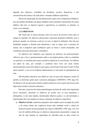 8 
depende dos objetivos, conteúdos da disciplina, recursos disponíveis e das características dos alunos e de cada aluno e situações didáticas especificas. 
Dentro da organização da aula destacaremos agora seus Componentes Didáticos, que são também abordados em alguns trabalhos como elementos estruturantes do ensino didático. São eles: os objetivos (gerais e específicos), os conteúdos, os métodos, os meios e as avaliações. 
1.3.1 OBJETIVOS 
São metas que se deseja alcançar, para isso usa-se de diversos meios para se chegar ao esperado. Os objetivos educacionais expressam propósitos definidos, pois o professor quando vai ministrar a aula já vai com os objetivos definidos. Eles têm por finalidade, preparar o docente para determinar o que se requer com o processo de ensino, isto é prepará-lo para estabelecer quais as metas a serem alcançadas, eles constituem uma ação intencional e sistemática. 
Os objetivos são exigências que requerem do professor um posicionamento reflexivo, que o leve a questionamentos sobre a sua própria prática, sobre os conteúdos os materiais e os métodos pelos quais as práticas educativas se concretizam. Ao elaborar um plano de aula, por exemplo, o professor deve levar em conta muitos questionamentos acerca dos objetivos que aspira, como O que? Para que? Como? E Para quem ensinar?, e isso só irá melhorar didaticamente as suas ações no planejamento da aula. 
Não há prática educativa sem objetivos; uma vez que estes integram o ponto de partida, as premissas gerais para o processo pedagógico (LIBÂNEO, 1994- pág.122). Os objetivos são um guia para orientar a prática educativa sem os quais não haveria uma lógica para orientar o processo educativo. 
Para que o processo de ensino-aprendizagem aconteça de modo mais organizado faz-se necessário, classificar os objetivos de acordo com os seus propósitos e abrangência, se são mais amplos, denominados objetivos gerais e se são destinados a determinados fins com relação aos alunos, chamados de objetivos específicos. 
a. Objetivos Gerais: exprimem propósitos mais amplos acerca do papel da escola e do ensino diante das exigências postas pela realidade social e diante do desenvolvimento da personalidade dos alunos (LIBANÊO, 1994- pág. 121). Por isso ele também afirma que os objetivos educacionais transcendem o espaço da sala de aula atuando na capacitação do indivíduo para as lutas sociais de  