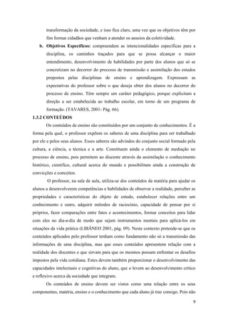 9 
transformação da sociedade, e isso fica claro, uma vez que os objetivos têm por fim formar cidadãos que venham a atender os anseios da coletividade. 
b. Objetivos Específicos: compreendem as intencionalidades específicas para a disciplina, os caminhos traçados para que se possa alcançar o maior entendimento, desenvolvimento de habilidades por parte dos alunos que só se concretizam no decorrer do processo de transmissão e assimilação dos estudos propostos pelas disciplinas de ensino e aprendizagem. Expressam as expectativas do professor sobre o que deseja obter dos alunos no decorrer do processo de ensino. Têm sempre um caráter pedagógico, porque explicitam a direção a ser estabelecida ao trabalho escolar, em torno de um programa de formação. (TAVARES, 2001- Pág. 66). 
1.3.2 CONTEÚDOS 
Os conteúdos de ensino são constituídos por um conjunto de conhecimentos. É a forma pela qual, o professor expõem os saberes de uma disciplina para ser trabalhado por ele e pelos seus alunos. Esses saberes são advindos do conjunto social formado pela cultura, a ciência, a técnica e a arte. Constituem ainda o elemento de mediação no processo de ensino, pois permitem ao discente através da assimilação o conhecimento histórico, cientifico, cultural acerca do mundo e possibilitam ainda a construção de convicções e conceitos. 
O professor, na sala de aula, utiliza-se dos conteúdos da matéria para ajudar os alunos a desenvolverem competências e habilidades de observar a realidade, perceber as propriedades e características do objeto de estudo, estabelecer relações entre um conhecimento e outro, adquirir métodos de raciocínio, capacidade de pensar por si próprios, fazer comparações entre fatos e acontecimentos, formar conceitos para lidar com eles no dia-a-dia de modo que sejam instrumentos mentais para aplicá-los em situações da vida prática (LIBÂNEO 2001, pág. 09). Neste contexto pretende-se que os conteúdos aplicados pelo professor tenham como fundamento não só a transmissão das informações de uma disciplina, mas que esses conteúdos apresentem relação com a realidade dos discentes e que sirvam para que os mesmos possam enfrentar os desafios impostos pela vida cotidiana. Estes devem também proporcionar o desenvolvimento das capacidades intelectuais e cognitivas do aluno, que o levem ao desenvolvimento critico e reflexivo acerca da sociedade que integram. 
Os conteúdos de ensino devem ser vistos como uma relação entre os seus componentes, matéria, ensino e o conhecimento que cada aluno já traz consigo. Pois não  