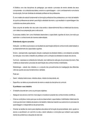 A Didática uma das disciplinas da pedagogia, que estuda o processo de ensino através dos seus
componentes–os conteúdosescolares,oensinoe a aprendizagem – com o embasamento numa teoria
da educação, formular diretrizes da atividade profissional dos professores.
É uma matéria de estudo fundamental na formação profissional dos professores e um meio de trabalho
do qualos professoresse servem paradirigira atividade deensino, cujoresultado é a aprendizagem dos
conteúdos escolares pelos alunos.
Esse conjunto de tarefas não visa outra coisa senão o desenvolvimento físico e intelectual dos alunos,
com vistas à sua preparação para a vida social.
O processo didático tem como finalidade desenvolver a capacidade cognitiva do aluno, de modo que
assimilem o conhecimento de maneira sistematizada.
Entendendo alguns conceitos
Instrução – se refere aoprocessoe aoresultadoda assimilaçãosólidade conhecimento sistematizado e
ao desenvolvimento de capacidade cognitiva.
Ensino – planejamento,organização,direção e avaliação da atividade didática, concretizando as tarefas
da instrução; inclui tanto o trabalho do professor como a direção da atividade do estudo dos alunos.
Currículo –expressaos conteúdosda instrução, nas matérias de cada grau do processo de ensino. Nas
matérias se desenvolve o processo de assimilação dos conhecimentos e habilidades.
Metodologia – estudo dos métodos, e o conjunto dos procedimentos de investigação das diferentes
ciências quanto aos seus fundamentos e validade.
Pode ser:
- Geral : métodos tradicionais, métodos ativos, método da descoberta, etc.
- Específica: se refere ao procedimento de ensino e estudo da disciplina do currículo.
O professor e seu trabalho
• O trabalho docente tem como os principais objetivos:
- Assegurar aos alunos o domínio mais seguro e duradouro possível dos conhecimentos científicos;
- Criaras condiçõese meios para que os alunos desenvolvam capacidades e habilidades intelectuais de
modoquedominem métodosdeestudo e de trabalho intelectual visando sua autonomia no processo de
aprendizagem e independência de pensamento;
- Orientar as tarefas de ensino para objetivos educativos de formação da personalidade, isto é, ajudar os
alunos a escolherem um caminho na vida, a terem atitudes e convicções que norteiem suas opções
diante dos problemas e situações da vida real.
 