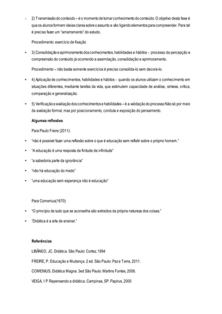 - 2) Transmissãodoconteúdo –éo momentodetomarconhecimentodoconteúdo.O objetivo desta fase é
queos alunosformem ideiasclarassobreoassunto e vão ligandoelementosparacompreender. Para tal
é preciso fazer um “amarramento” do estudo.
Procedimento: exercício de fixação
• 3) Consolidaçãoeaprimoramentodosconhecimentos,habilidades e hábitos - processo da percepção e
compreensão do conteúdo já ocorrendo a assimilação, consolidação e aprimoramento.
Procedimento – não basta somente exercícios é preciso consolida-lo sem decora-lo.
• 4) Aplicaçãode conhecimentos, habilidades e hábitos - quando os alunos utilizam o conhecimento em
situações diferentes, mediante tarefas da vida, que estimulem capacidade de análise, síntese, crítica,
comparação e generalização.
• 5) Verificaçãoeavaliaçãodosconhecimentosehabilidades –é a validaçãodoprocessoNãosó por meio
da avaliação formal, mas por posicionamento, conduta e exposição do pensamento.
Algumas reflexões
Para Paulo Freire (2011):
• “não é possível fazer uma reflexão sobre o que é educação sem refletir sobre o próprio homem.”
• “A educação é uma resposta da finitude da infinitude”
• “a sabedoria parte da ignorância”
• “não há educação do medo”
• “uma educação sem esperança não é educação”
Para Comenius(1670)
• “O princípio de tudo que se aconselha são extraídos da própria natureza dos coisas.”
• “Didática é a arte de ensinar.”
Referências
LIBÂNEO, JC. Didática. São Paulo: Cortez, 1994
FREIRE, P. Educação e Mudança. 2 ed. São Paulo: Paze Terra, 2011.
COMENIUS. Didática Magna. 3ed São Paulo: Martins Fontes, 2006.
VEIGA, I P Repensando a didática. Campinas, SP: Papirus, 2000
 