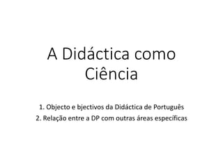 A Didáctica como
Ciência
1. Objecto e bjectivos da Didáctica de Português
2. Relação entre a DP com outras áreas específicas
 