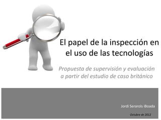 El papel de la inspección en
      el uso de las tecnologías
    Propuesta de supervisión y evaluación
     a partir del estudio de caso británico


.
.
.                            Jordi Serarols iBoada
.
.                                 Octubre de 2012
 