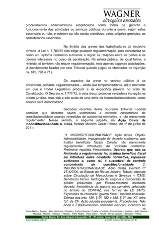 procedimentos administrativos simplificados como forma de garantir o
funcionamento das atividades ou serviços públicos durante a greve, sejam estes
essenciais ou não, e estejam ou não sendo atendidos, pelos próprios grevistas, os
considerados essenciais.

                          No âmbito das greves dos trabalhadores da iniciativa
privada, a Lei n. 7.783/89 não exige qualquer regulamentação, pois caracteriza-se
como um diploma normativo suficiente a regrar as relações entre as partes e os
demais interesses no curso da paralisação. Na esfera pública, de igual forma, a
referida lei também não requer regulamentação, mas apenas algumas adaptações,
já devidamente fixadas por este Tribunal quando julgou os Mandados de Injunção
ns. 670, 708 e 712.

                          Os aspectos da greve no serviço público já se
encontram, portanto, regulamentados – ainda que temporariamente, até o momento
em que o Poder Legislativo produzir a lei específica prevista no texto da
Constituição. O Decreto n. 7.777/12, à vista disso, promove verdadeira inovação na
ordem jurídica, mas sob o alto custo de uma série de inconstitucionalidades, como
adiante será demonstrado.

                         Decisões recentes deste Supremo Tribunal Federal
admitem que decretos sejam submetidos a controle concentrado de
constitucionalidade quando revestidos de autonomia normativa, e não meramente
regulamentar. Nesse sentido, o seguinte julgado, na Ação Direta de
Inconstitucionalidade n. 3.664, Relator Ministro Cezar Peluso, de 1º de junho de
2011:

                                       “1. INCONSTITUCIONALIDADE. Ação direta. Objeto.
                                      Admissibilidade. Impugnação de decreto autônomo, que
                                      institui benefícios fiscais. Caráter não meramente
                                      regulamentar. Introdução de novidade normativa.
                                      Preliminar repelida. Precedentes. Decreto que, não se
                                      limitando a regulamentar lei, institua benefício fiscal
                                      ou introduza outra novidade normativa, reputa-se
                                      autônomo e, como tal, é suscetível de controle
                                      concentrado         de      constitucionalidade.          2.
                                      INCONSTITUCIONALIDADE. Ação direta. Decreto nº
                                      27.427/00, do Estado do Rio de Janeiro. Tributo. Imposto
                                      sobre Circulação de Mercadorias e Serviços – ICMS.
                                      Benefícios fiscais. Redução de alíquota e concessão de
                                      crédito presumido, por Estado-membro, mediante
                                      decreto. Inexistência de suporte em convênio celebrado
                                      no âmbito do CONFAZ, nos termos da LC 24/75.
                                      Expressão da chamada “guerra fiscal”. Inadmissibilidade.
                                      Ofensa aos arts. 150, § 6º, 152 e 155, § 2º, inc. XII, letra
                                      “g”, da CF. Ação julgada procedente. Precedentes. Não
                                      pode o Estado-membro conceder isenção, incentivo ou
                                                                                                                       10
Santa Maria – Aracaju - Belo Horizonte – Brasília – Campo Grande - Cuiabá – Curitiba – Florianópolis – Goiânia – João Pessoa –
       Macapá – Maceió – Manaus – Pelotas – Porto Alegre – Porto Velho – Recife – Rio de Janeiro – Salvador – Vitória
                Santa Maria, RS: Rua Alberto Pasqualini, 70, 13º andar, Fone/fax (55) 3026-3206
www.wagner.adv.br                                                               e-mail: wagner@wagner.adv.br
 