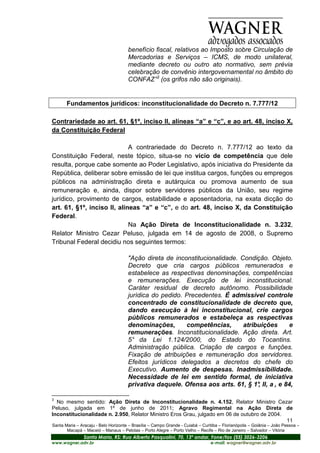 benefício fiscal, relativos ao Imposto sobre Circulação de
                                      Mercadorias e Serviços – ICMS, de modo unilateral,
                                      mediante decreto ou outro ato normativo, sem prévia
                                      celebração de convênio intergovernamental no âmbito do
                                      CONFAZ”3 (os grifos não são originais).


       Fundamentos jurídicos: inconstitucionalidade do Decreto n. 7.777/12

Contrariedade ao art. 61, §1º, inciso II, alíneas “a” e “c”, e ao art. 48, inciso X,
da Constituição Federal

                             A contrariedade do Decreto n. 7.777/12 ao texto da
Constituição Federal, neste tópico, situa-se no vício de competência que dele
resulta, porque cabe somente ao Poder Legislativo, após iniciativa do Presidente da
República, deliberar sobre emissão de lei que institua cargos, funções ou empregos
públicos na administração direta e autárquica ou promova aumento de sua
remuneração e, ainda, dispor sobre servidores públicos da União, seu regime
jurídico, provimento de cargos, estabilidade e aposentadoria, na exata dicção do
art. 61, §1º, inciso II, alíneas “a” e “c”, e do art. 48, inciso X, da Constituição
Federal.
                             Na Ação Direta de Inconstitucionalidade n. 3.232,
Relator Ministro Cezar Peluso, julgada em 14 de agosto de 2008, o Supremo
Tribunal Federal decidiu nos seguintes termos:

                                      "Ação direta de inconstitucionalidade. Condição. Objeto.
                                      Decreto que cria cargos públicos remunerados e
                                      estabelece as respectivas denominações, competências
                                      e remunerações. Execução de lei inconstitucional.
                                      Caráter residual de decreto autônomo. Possibilidade
                                      jurídica do pedido. Precedentes. É admissível controle
                                      concentrado de constitucionalidade de decreto que,
                                      dando execução à lei inconstitucional, crie cargos
                                      públicos remunerados e estabeleça as respectivas
                                      denominações,       competências,       atribuições     e
                                      remunerações. Inconstitucionalidade. Ação direta. Art.
                                      5° da Lei 1.124/2000, do Estado do Tocantins.
                                      Administração pública. Criação de cargos e funções.
                                      Fixação de atribuições e remuneração dos servidores.
                                      Efeitos jurídicos delegados a decretos do chefe do
                                      Executivo. Aumento de despesas. Inadmissibilidade.
                                      Necessidade de lei em sentido formal, de iniciativa
                                      privativa daquele. Ofensa aos arts. 61, § 1° II, a , e 84,
                                                                                   ,

3
  No mesmo sentido: Ação Direta de Inconstitucionalidade n. 4.152, Relator Ministro Cezar
Peluso, julgada em 1º de junho de 2011; Agravo Regimental na Ação Direta de
Inconstitucionalidade n. 2.950, Relator Ministro Eros Grau, julgado em 06 de outubro de 2004.
                                                                                              11
Santa Maria – Aracaju - Belo Horizonte – Brasília – Campo Grande - Cuiabá – Curitiba – Florianópolis – Goiânia – João Pessoa –
       Macapá – Maceió – Manaus – Pelotas – Porto Alegre – Porto Velho – Recife – Rio de Janeiro – Salvador – Vitória
                Santa Maria, RS: Rua Alberto Pasqualini, 70, 13º andar, Fone/fax (55) 3026-3206
www.wagner.adv.br                                                               e-mail: wagner@wagner.adv.br
 