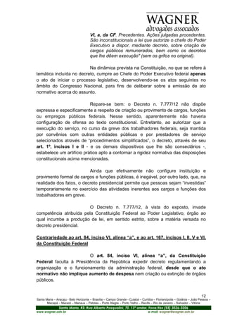 VI, a, da CF. Precedentes. Ações julgadas procedentes.
                                      São inconstitucionais a lei que autorize o chefe do Poder
                                      Executivo a dispor, mediante decreto, sobre criação de
                                      cargos públicos remunerados, bem como os decretos
                                      que lhe dêem execução" (sem os grifos no original).

                          Na dinâmica prevista na Constituição, no que se refere à
temática incluída no decreto, cumpre ao Chefe do Poder Executivo federal apenas
o ato de iniciar o processo legislativo, desenvolvendo-se os atos seguintes no
âmbito do Congresso Nacional, para fins de deliberar sobre a emissão de ato
normativo acerca do assunto.

                           Repare-se bem: o Decreto n. 7.777/12 não dispõe
expressa e especificamente a respeito de criação ou provimento de cargos, funções
ou empregos públicos federais. Nesse sentido, aparentemente não haveria
configuração de ofensa ao texto constitucional. Entretanto, ao autorizar que a
execução do serviço, no curso da greve dos trabalhadores federais, seja mantida
por convênios com outras entidades públicas e por prestadores de serviço
selecionados através de “procedimentos simplificados”, o decreto, através de seu
art. 1º, incisos I e II - e os demais dispositivos que lhe são consectários -,
estabelece um artifício prático apto a contornar a rigidez normativa das disposições
constitucionais acima mencionadas.

                          Ainda que efetivamente não configure instituição e
provimento formal de cargos e funções públicas, é inegável, por outro lado, que, na
realidade dos fatos, o decreto presidencial permite que pessoas sejam “investidas”
temporariamente no exercício das atividades inerentes aos cargos e funções dos
trabalhadores em greve.

                         O Decreto n. 7.777/12, à vista do exposto, invade
competência atribuída pela Constituição Federal ao Poder Legislativo, órgão ao
qual incumbe a produção de lei, em sentido estrito, sobre a matéria versada no
decreto presidencial.

Contrariedade ao art. 84, inciso VI, alínea “a”, e ao art. 167, incisos I, II, V e VI,
da Constituição Federal

                        O art. 84, inciso VI, alínea “a”, da Constituição
Federal faculta à Presidência da República expedir decreto regulamentando a
organização e o funcionamento da administração federal, desde que o ato
normativo não implique aumento de despesa nem criação ou extinção de órgãos
públicos.


                                                                                                                       12
Santa Maria – Aracaju - Belo Horizonte – Brasília – Campo Grande - Cuiabá – Curitiba – Florianópolis – Goiânia – João Pessoa –
       Macapá – Maceió – Manaus – Pelotas – Porto Alegre – Porto Velho – Recife – Rio de Janeiro – Salvador – Vitória
                Santa Maria, RS: Rua Alberto Pasqualini, 70, 13º andar, Fone/fax (55) 3026-3206
www.wagner.adv.br                                                               e-mail: wagner@wagner.adv.br
 