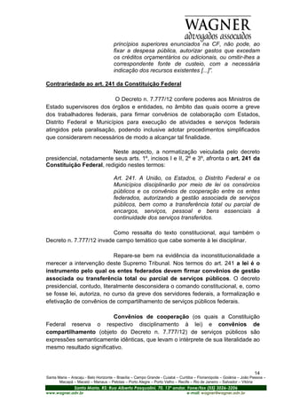 princípios superiores enunciados na CF, não pode, ao
                                      fixar a despesa pública, autorizar gastos que excedam
                                      os créditos orçamentários ou adicionais, ou omitir-lhes a
                                      correspondente fonte de custeio, com a necessária
                                      indicação dos recursos existentes [...]”.

Contrariedade ao art. 241 da Constituição Federal

                           O Decreto n. 7.777/12 confere poderes aos Ministros de
Estado supervisores dos órgãos e entidades, no âmbito das quais ocorre a greve
dos trabalhadores federais, para firmar convênios de colaboração com Estados,
Distrito Federal e Municípios para execução de atividades e serviços federais
atingidos pela paralisação, podendo inclusive adotar procedimentos simplificados
que considerarem necessários de modo a alcançar tal finalidade.

                         Neste aspecto, a normatização veiculada pelo decreto
presidencial, notadamente seus arts. 1º, incisos I e II, 2º e 3º, afronta o art. 241 da
Constituição Federal, redigido nestes termos:

                                      Art. 241. A União, os Estados, o Distrito Federal e os
                                      Municípios disciplinarão por meio de lei os consórcios
                                      públicos e os convênios de cooperação entre os entes
                                      federados, autorizando a gestão associada de serviços
                                      públicos, bem como a transferência total ou parcial de
                                      encargos, serviços, pessoal e bens essenciais à
                                      continuidade dos serviços transferidos.

                          Como ressalta do texto constitucional, aqui também o
Decreto n. 7.777/12 invade campo temático que cabe somente à lei disciplinar.

                            Repare-se bem na evidência da inconstitucionalidade a
merecer a intervenção deste Supremo Tribunal. Nos termos do art. 241 a lei é o
instrumento pelo qual os entes federados devem firmar convênios de gestão
associada ou transferência total ou parcial de serviços públicos. O decreto
presidencial, contudo, literalmente desconsidera o comando constitucional, e, como
se fosse lei, autoriza, no curso da greve dos servidores federais, a formalização e
efetivação de convênios de compartilhamento de serviços públicos federais.

                          Convênios de cooperação (os quais a Constituição
Federal reserva o respectivo disciplinamento à lei) e convênios de
compartilhamento (objeto do Decreto n. 7.777/12) de serviços públicos são
expressões semanticamente idênticas, que levam o intérprete de sua literalidade ao
mesmo resultado significativo.



                                                                                                                       14
Santa Maria – Aracaju - Belo Horizonte – Brasília – Campo Grande - Cuiabá – Curitiba – Florianópolis – Goiânia – João Pessoa –
       Macapá – Maceió – Manaus – Pelotas – Porto Alegre – Porto Velho – Recife – Rio de Janeiro – Salvador – Vitória
                Santa Maria, RS: Rua Alberto Pasqualini, 70, 13º andar, Fone/fax (55) 3026-3206
www.wagner.adv.br                                                               e-mail: wagner@wagner.adv.br
 