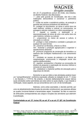 Art. 23. É competência comum da União, dos Estados,
                                      do Distrito Federal e dos Municípios:
                                       I - zelar pela guarda da Constituição, das leis e das
                                      instituições democráticas e conservar o patrimônio
                                      público;
                                      II - cuidar da saúde e assistência pública, da proteção e
                                      garantia das pessoas portadoras de deficiência;
                                      III - proteger os documentos, as obras e outros bens de
                                      valor histórico, artístico e cultural, os monumentos, as
                                      paisagens naturais notáveis e os sítios arqueológicos;
                                      IV - impedir a evasão, a destruição e a
                                      descaracterização de obras de arte e de outros bens de
                                      valor histórico, artístico ou cultural;
                                      V - proporcionar os meios de acesso à cultura, à
                                      educação e à ciência;
                                      VI - proteger o meio ambiente e combater a poluição em
                                      qualquer de suas formas;
                                      VII - preservar as florestas, a fauna e a flora;
                                      VIII - fomentar a produção agropecuária e organizar o
                                      abastecimento alimentar;
                                      IX - promover programas de construção de moradias e a
                                      melhoria das condições habitacionais e de saneamento
                                      básico;
                                      X - combater as causas da pobreza e os fatores de
                                      marginalização, promovendo a integração social dos
                                      setores desfavorecidos;
                                      XI - registrar, acompanhar e fiscalizar as concessões de
                                      direitos de pesquisa e exploração de recursos hídricos e
                                      minerais em seus territórios;
                                      XII - estabelecer e implantar política de educação para a
                                      segurança do trânsito.

                          Somente no que se refere a tais atividades poderia haver
um “compartilhamento”, conforme expressão utilizada na redação do art. 1º, inciso
I, do Decreto n. 7.777/12. No entanto, o decreto deliberadamente sequer elenca
quais atividades serão submetidas aos atos sobre os quais dispõe, o que impede a
verificação, nesse aspecto, da sua consonância com o art. 23 da Constituição.

                         Ademais, como antes assinalado, o decreto permite, por
uma via absolutamente desvirtuada da previsão constitucional, que pessoas alheias
ao quadro funcional federal e terceirizadas sejam “investidas” de fato no exercício
de atribuições correspondentes aos cargos e funções dos servidores que aderiram
à paralisação.

Contrariedade ao art. 37, inciso VII, ao art. 9º e ao art. 5º, §2º, da Constituição
Federal



                                                                                                                       16
Santa Maria – Aracaju - Belo Horizonte – Brasília – Campo Grande - Cuiabá – Curitiba – Florianópolis – Goiânia – João Pessoa –
       Macapá – Maceió – Manaus – Pelotas – Porto Alegre – Porto Velho – Recife – Rio de Janeiro – Salvador – Vitória
                Santa Maria, RS: Rua Alberto Pasqualini, 70, 13º andar, Fone/fax (55) 3026-3206
www.wagner.adv.br                                                               e-mail: wagner@wagner.adv.br
 