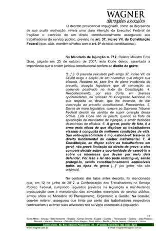 O decreto presidencial impugnado, como se depreende
de sua oculta motivação, revela uma clara intenção do Executivo Federal de
fragilizar o exercício de um direito constitucionalmente assegurado aos
trabalhadores do serviço público, previsto no art. 37, inciso VII, da Constituição
Federal (que, aliás, mantém simetria com o art. 9º do texto constitucional).



                         No Mandado de Injunção n. 712, Relator Ministro Eros
Grau, julgado em 25 de outubro de 2007, esta Corte deixou assentada a
importância que a ordem jurídica constitucional confere ao direito de greve:

                                      “[...] 3. O preceito veiculado pelo artigo 37, inciso VII, da
                                      CB/88 exige a edição de ato normativo que integre sua
                                      eficácia. Reclama-se, para fins de plena incidência do
                                      preceito, atuação legislativa que dê concreção ao
                                      comando positivado no texto da Constituição. 4.
                                      Reconhecimento, por esta Corte, em diversas
                                      oportunidades, de omissão do Congresso Nacional no
                                      que respeita ao dever, que lhe incumbe, de dar
                                      concreção ao preceito constitucional. Precedentes. 5.
                                      Diante de mora legislativa, cumpre ao Supremo Tribunal
                                      Federal decidir no sentido de suprir omissão dessa
                                      ordem. Esta Corte não se presta, quando se trate da
                                      apreciação de mandados de injunção, a emitir decisões
                                      desnutridas de eficácia. 6. A greve, poder de fato, é a
                                      arma mais eficaz de que dispõem os trabalhadores
                                      visando à conquista de melhores condições de vida.
                                      Sua auto-aplicabilidade é inquestionável; trata-se de
                                      direito fundamental de caráter instrumental. 7. A
                                      Constituição, ao dispor sobre os trabalhadores em
                                      geral, não prevê limitação do direito de greve: a eles
                                      compete decidir sobre a oportunidade de exercê-lo e
                                      sobre os interesses que devam por meio dela
                                      defender. Por isso a lei não pode restringi-lo, senão
                                      protegê-lo, sendo constitucionalmente admissíveis
                                      todos os tipos de greve [...]” (os grifos não são
                                      originais).

                          No contexto dos fatos antes descrito, foi mencionado
que, em 12 de junho de 2012, a Confederação dos Trabalhadores no Serviço
Público Federal, cumprindo requisitos previstos na legislação e manifestando
preocupação com a manutenção das atividades essenciais do serviço público,
enviou ofício ao Ministério do Planejamento, Orçamento e Gestão. Na ocasião,
convém reiterar, assegurou que trinta por cento dos trabalhadores respectivos
continuariam a exercer suas atividades nos serviços essenciais à população.


                                                                                                                       17
Santa Maria – Aracaju - Belo Horizonte – Brasília – Campo Grande - Cuiabá – Curitiba – Florianópolis – Goiânia – João Pessoa –
       Macapá – Maceió – Manaus – Pelotas – Porto Alegre – Porto Velho – Recife – Rio de Janeiro – Salvador – Vitória
                Santa Maria, RS: Rua Alberto Pasqualini, 70, 13º andar, Fone/fax (55) 3026-3206
www.wagner.adv.br                                                               e-mail: wagner@wagner.adv.br
 