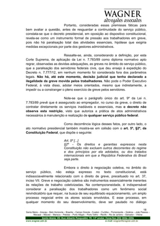 Portanto, consideradas essas premissas fáticas para
bem avaliar a questão, antes de resguardar a continuidade do serviço público,
constata-se que o decreto presidencial, em oposição ao dispositivo constitucional,
revela-se como um instrumento formal de pressão aos trabalhadores em greve,
pois não há paralisação total das atividades essenciais, hipótese que exigiria
medidas excepcionais por parte dos gestores administrativos.

                          Ressalte-se, ainda, considerando a definição, por esta
Corte Suprema, de aplicação da Lei n. 7.783/89 como diploma normativo apto
regrar, observadas as devidas adequações, as greves no âmbito do serviço público,
que a paralisação dos servidores federais civis, que deu ensejo à expedição do
Decreto n. 7.777/12, em nenhum momento foi considerada fora dos parâmetros
legais. Não há, até este momento, decisão judicial que tenha declarado a
ilegalidade da greve movida pelos trabalhadores. Não pode o Poder Executivo
Federal, à vista disso, adotar meios orientados, mesmo que indiretamente, a
impedir ou a constranger o pleno exercício de greve pelos servidores.

                         Note-se que o parágrafo único do art. 9º da Lei n.
7.783/89 prevê que é assegurado ao empregador, no curso da greve, o direito de
contratar diretamente os serviços inadiáveis e essenciais, mas o decreto não
observa esta restrição, visto que autoriza a prática de atos administrativos
necessários à manutenção e realização de qualquer serviço público federal.

                         Como decorrência lógica desses fatos, por outro lado, o
ato normativo presidencial também mostra-se em colisão com o art. 5º, §2º, da
Constituição Federal, que dispõe o seguinte:

                                      Art. 5º [...]
                                      §2º - Os direitos e garantias expressos nesta
                                      Constituição não excluem outros decorrentes do regime
                                      e dos princípios por ela adotados, ou dos tratados
                                      internacionais em que a República Federativa do Brasil
                                      seja parte.

                            Embora o direito à negociação coletiva, no âmbito do
serviço público, não esteja expresso no texto constitucional, está
indissociavelmente relacionado com o direito de greve, preceituado no art. 37,
inciso VII. Greve e negociação coletiva são instrumentos essencialmente inerentes
às relações de trabalho coletivizadas. Na contemporaneidade, é indispensável
considerar a paralisação dos trabalhadores como um fenômeno social
reivindicatório que requer, na busca de seu equilibrado equacionamento, um amplo
processo negocial entre os atores sociais envolvidos. E esse processo, em
qualquer momento do seu desenvolvimento, deve ser pautado no diálogo

                                                                                                                       18
Santa Maria – Aracaju - Belo Horizonte – Brasília – Campo Grande - Cuiabá – Curitiba – Florianópolis – Goiânia – João Pessoa –
       Macapá – Maceió – Manaus – Pelotas – Porto Alegre – Porto Velho – Recife – Rio de Janeiro – Salvador – Vitória
                Santa Maria, RS: Rua Alberto Pasqualini, 70, 13º andar, Fone/fax (55) 3026-3206
www.wagner.adv.br                                                               e-mail: wagner@wagner.adv.br
 